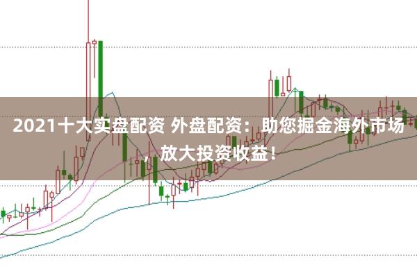 2021十大实盘配资 外盘配资：助您掘金海外市场，放大投资收益！