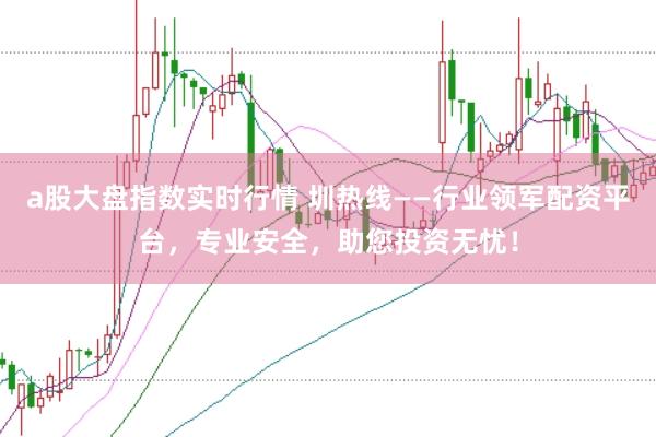 a股大盘指数实时行情 圳热线——行业领军配资平台，专业安全，助您投资无忧！