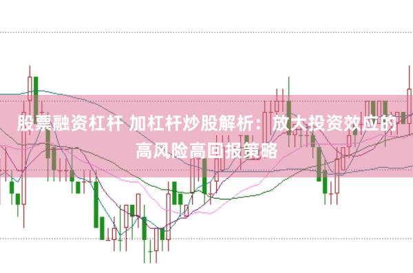 股票融资杠杆 加杠杆炒股解析：放大投资效应的高风险高回报策略