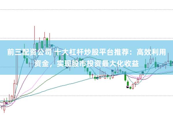 前三配资公司 十大杠杆炒股平台推荐：高效利用资金，实现股市投资最大化收益