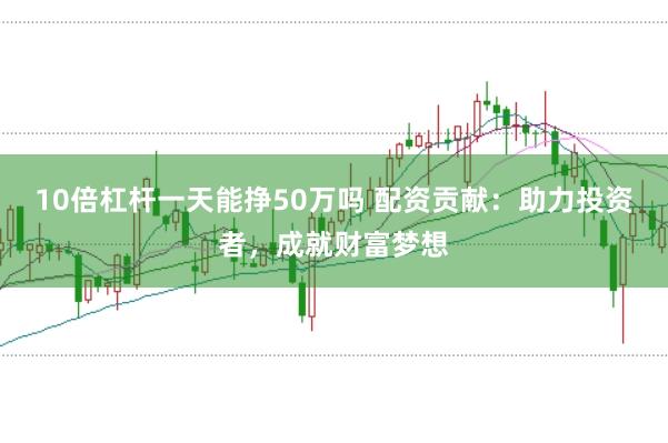 10倍杠杆一天能挣50万吗 配资贡献：助力投资者，成就财富梦想