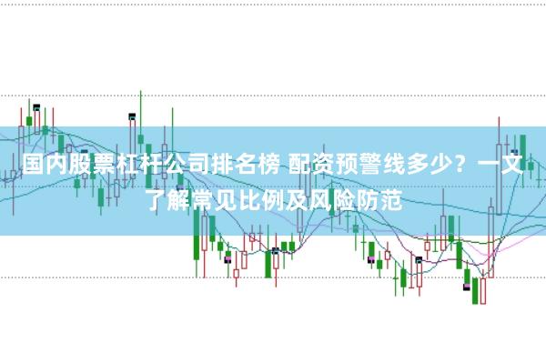 国内股票杠杆公司排名榜 配资预警线多少？一文了解常见比例及风险防范