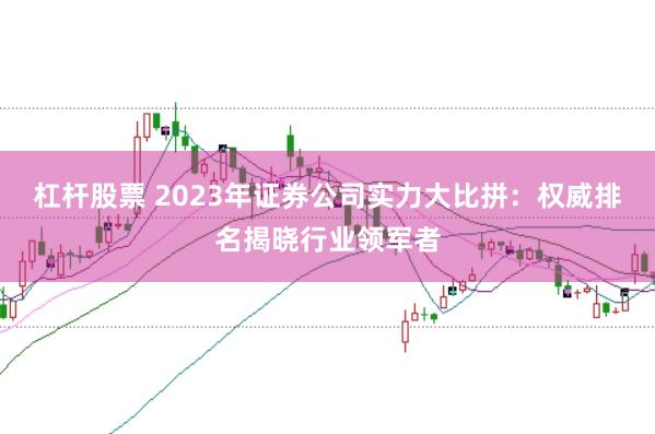 杠杆股票 2023年证券公司实力大比拼：权威排名揭晓行业领军者