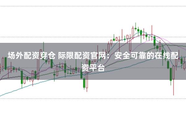 场外配资穿仓 际限配资官网：安全可靠的在线配资平台