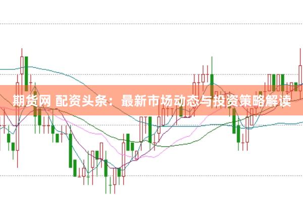 期货网 配资头条：最新市场动态与投资策略解读