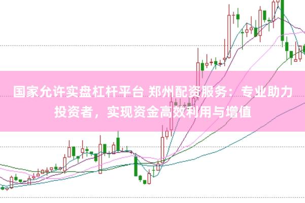 国家允许实盘杠杆平台 郑州配资服务：专业助力投资者，实现资金高效利用与增值