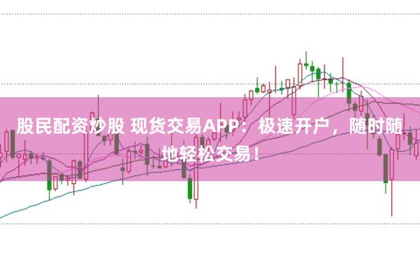 股民配资炒股 现货交易APP：极速开户，随时随地轻松交易！