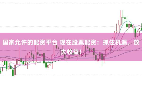 国家允许的配资平台 现在股票配资：抓住机遇，放大收益！