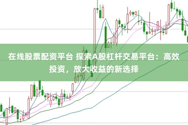 在线股票配资平台 探索A股杠杆交易平台：高效投资，放大收益的新选择