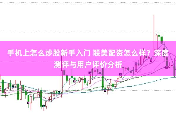 手机上怎么炒股新手入门 联美配资怎么样？深度测评与用户评价分析