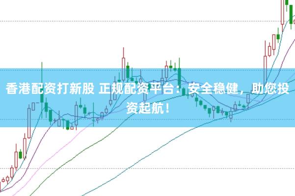 香港配资打新股 正规配资平台：安全稳健，助您投资起航！