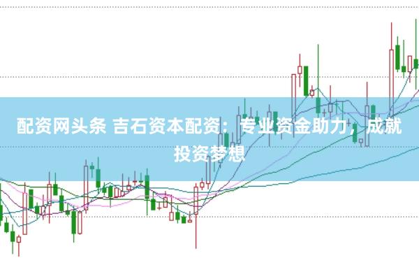 配资网头条 吉石资本配资：专业资金助力，成就投资梦想