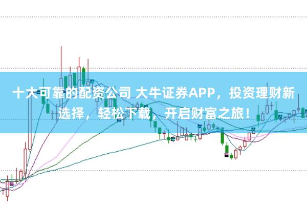 十大可靠的配资公司 大牛证券APP，投资理财新选择，轻松下载，开启财富之旅！