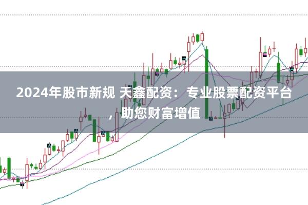 2024年股市新规 天鑫配资：专业股票配资平台，助您财富增值