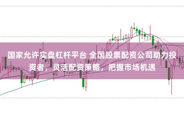 国家允许实盘杠杆平台 全国股票配资公司助力投资者，灵活配资策略，把握市场机遇