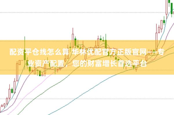 配资平仓线怎么算 华林优配官方正版官网——专业资产配置，您的财富增长首选平台