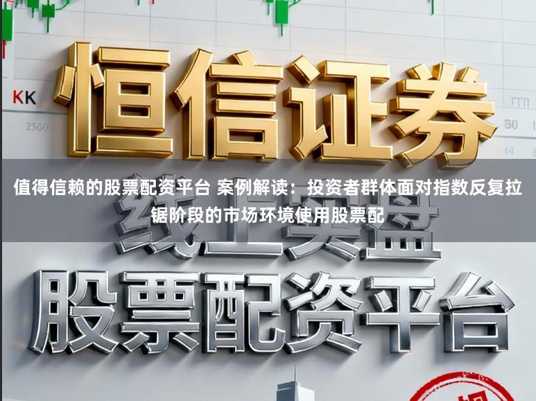 值得信赖的股票配资平台 案例解读：投资者群体面对指数反复拉锯阶段的市场环境使用股票配