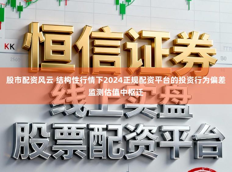 股市配资风云 结构性行情下2024正规配资平台的投资行为偏差监测估值中枢迁