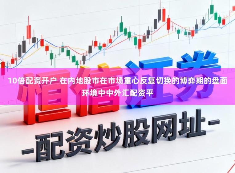 10倍配资开户 在内地股市在市场重心反复切换的博弈期的盘面环境中中外汇配资平