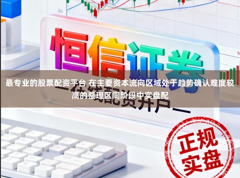 最专业的股票配资平台 在主要资本流向区域处于趋势确认难度较高的整理区间阶段中实盘配