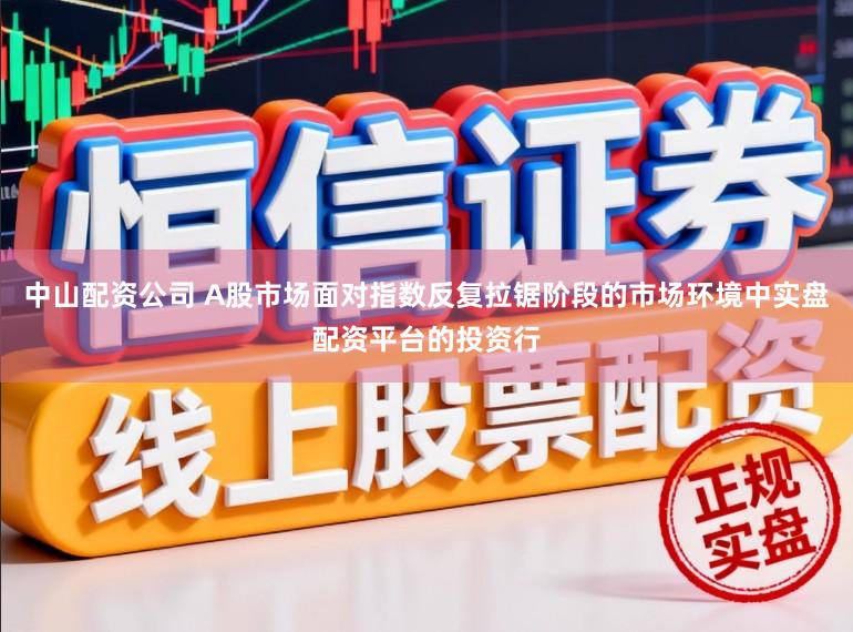 中山配资公司 A股市场面对指数反复拉锯阶段的市场环境中实盘配资平台的投资行