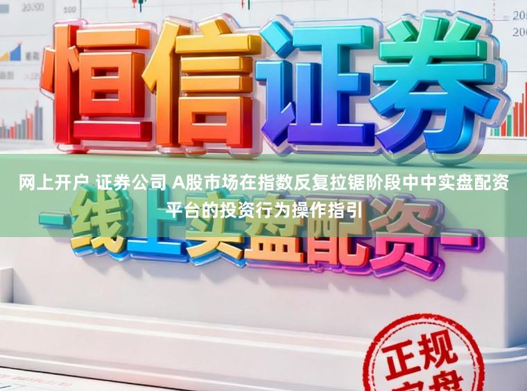 网上开户 证券公司 A股市场在指数反复拉锯阶段中中实盘配资平台的投资行为操作指引