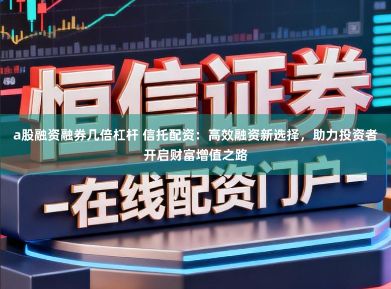 a股融资融券几倍杠杆 信托配资:高效融资新选择,助力投资者开启财富增值之路
