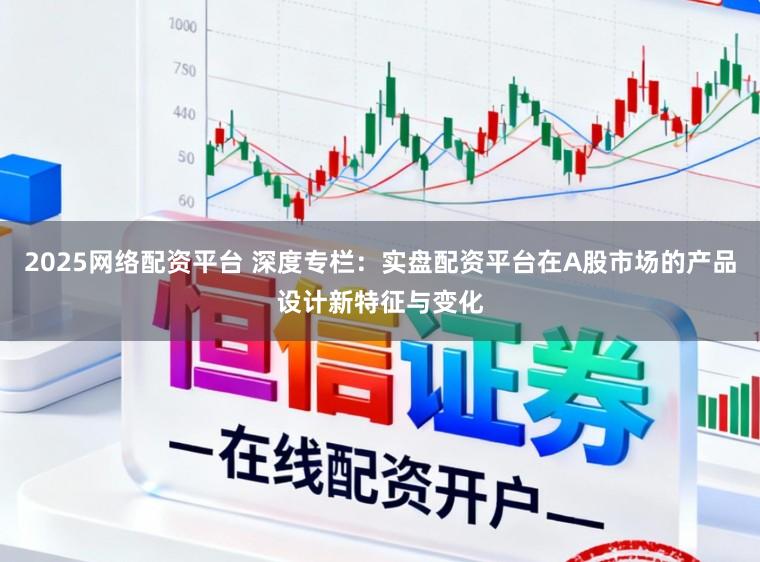 2025网络配资平台 深度专栏：实盘配资平台在A股市场的产品设计新特征与变化