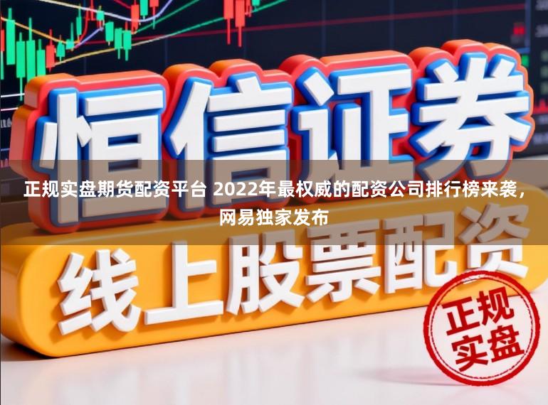 正规实盘期货配资平台 2022年最权威的配资公司排行榜来袭，网易独家发布