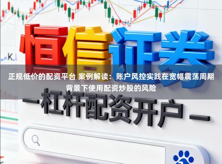 正规低价的配资平台 案例解读：账户风控实践在宽幅震荡周期背景下使用配资炒股的风险