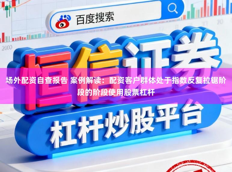 场外配资自查报告 案例解读：配资客户群体处于指数反复拉锯阶段的阶段使用股票杠杆
